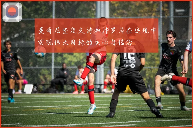 曼奇尼坚定支持加帅罗马在逆境中实现伟大目标的决心与信念